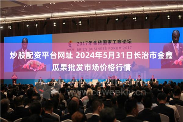 炒股配资平台网址 2024年5月31日长治市金鑫瓜果批发市场价格行情