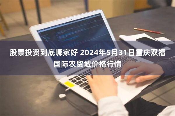 股票投资到底哪家好 2024年5月31日重庆双福国际农贸城价格行情