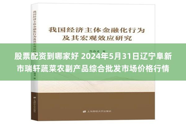 股票配资到哪家好 2024年5月31日辽宁阜新市瑞轩蔬菜农副产品综合批发市场价格行情