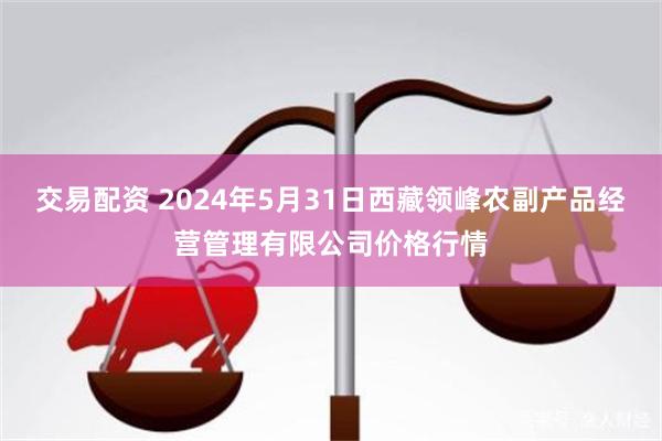 交易配资 2024年5月31日西藏领峰农副产品经营管理有限公司价格行情