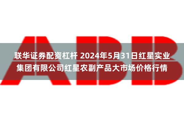 联华证券配资杠杆 2024年5月31日红星实业集团有限公司红星农副产品大市场价格行情