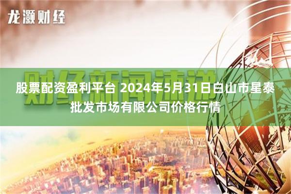 股票配资盈利平台 2024年5月31日白山市星泰批发市场有限公司价格行情