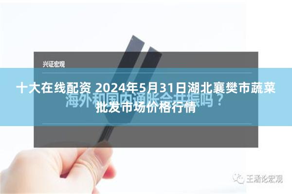 十大在线配资 2024年5月31日湖北襄樊市蔬菜批发市场价格行情