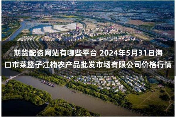 期货配资网站有哪些平台 2024年5月31日海口市菜篮子江楠农产品批发市场有限公司价格行情