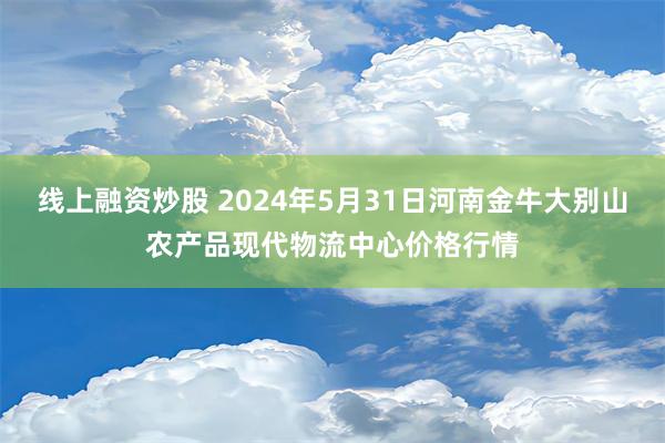 线上融资炒股 2024年5月31日河南金牛大别山农产品现代物流中心价格行情