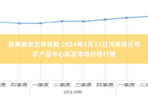 股票融资怎样收费 2024年5月31日河南商丘市农产品中心批发市场价格行情