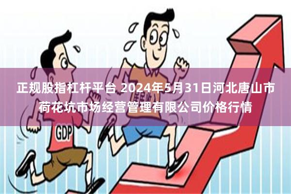 正规股指杠杆平台 2024年5月31日河北唐山市荷花坑市场经营管理有限公司价格行情