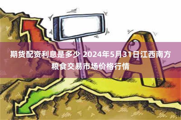 期货配资利息是多少 2024年5月31日江西南方粮食交易市场价格行情