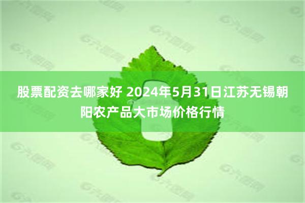 股票配资去哪家好 2024年5月31日江苏无锡朝阳农产品大市场价格行情