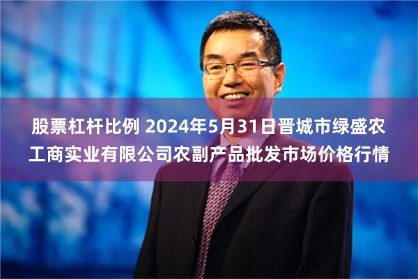 股票杠杆比例 2024年5月31日晋城市绿盛农工商实业有限公司农副产品批发市场价格行情