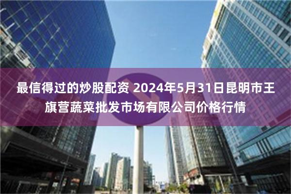 最信得过的炒股配资 2024年5月31日昆明市王旗营蔬菜批发市场有限公司价格行情