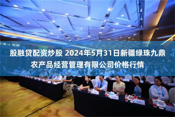 股融贷配资炒股 2024年5月31日新疆绿珠九鼎农产品经营管理有限公司价格行情