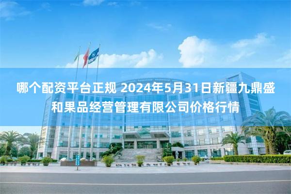 哪个配资平台正规 2024年5月31日新疆九鼎盛和果品经营管理有限公司价格行情