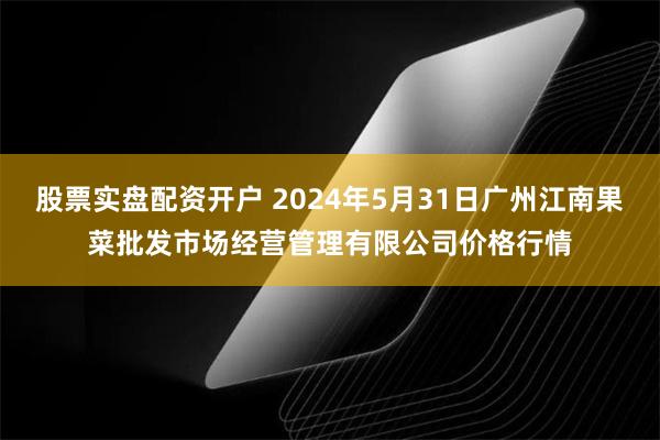 股票实盘配资开户 2024年5月31日广州江南果菜批发市场经营管理有限公司价格行情