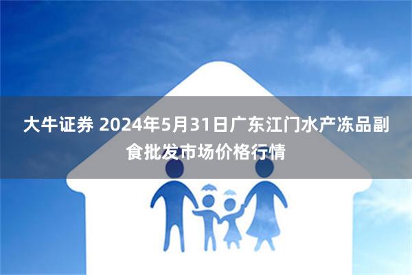 大牛证券 2024年5月31日广东江门水产冻品副食批发市场价格行情