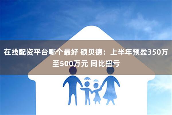 在线配资平台哪个最好 硕贝德：上半年预盈350万至500万元 同比扭亏