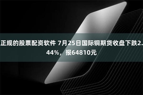 正规的股票配资软件 7月25日国际铜期货收盘下跌2.44%，报64810元