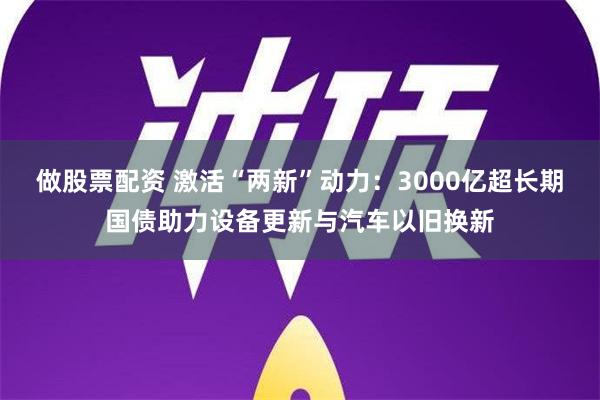 做股票配资 激活“两新”动力：3000亿超长期国债助力设备更新与汽车以旧换新