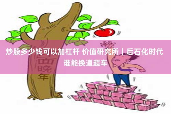 炒股多少钱可以加杠杆 价值研究所｜后石化时代 谁能换道超车