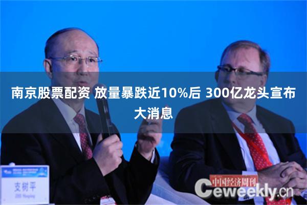 南京股票配资 放量暴跌近10%后 300亿龙头宣布大消息