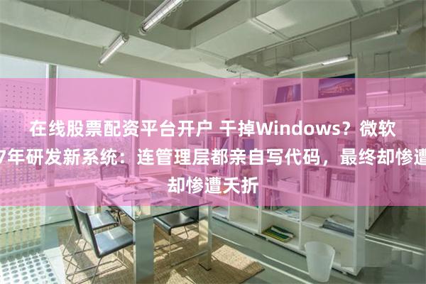 在线股票配资平台开户 干掉Windows？微软曾花7年研发新系统：连管理层都亲自写代码，最终却惨遭夭折