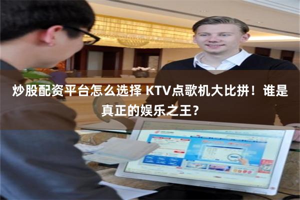 炒股配资平台怎么选择 KTV点歌机大比拼！谁是真正的娱乐之王？