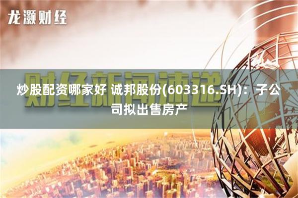 炒股配资哪家好 诚邦股份(603316.SH)：子公司拟出售房产