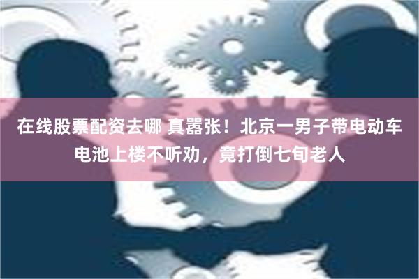 在线股票配资去哪 真嚣张！北京一男子带电动车电池上楼不听劝，竟打倒七旬老人