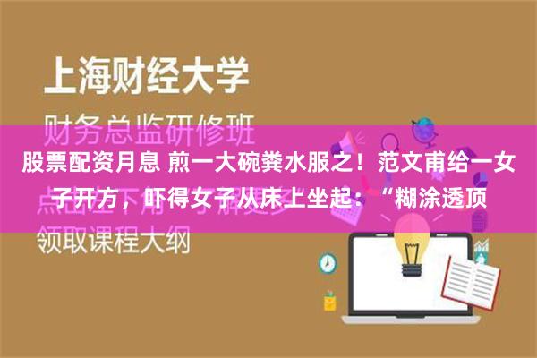 股票配资月息 煎一大碗粪水服之！范文甫给一女子开方，吓得女子从床上坐起：“糊涂透顶