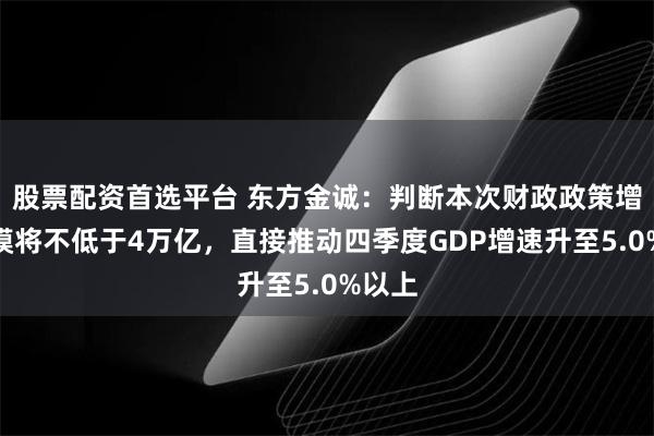 股票配资首选平台 东方金诚：判断本次财政政策增量规模将不低于4万亿，直接推动四季度GDP增速升至5.0%以上