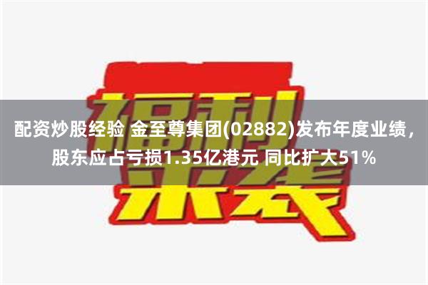 配资炒股经验 金至尊集团(02882)发布年度业绩，股东应占亏损1.35亿港元 同比扩大51%