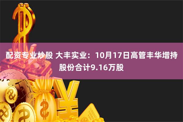 配资专业炒股 大丰实业：10月17日高管丰华增持股份合计9.16万股