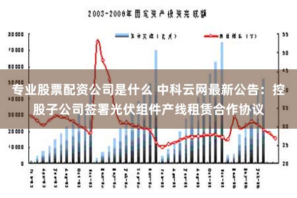 专业股票配资公司是什么 中科云网最新公告：控股子公司签署光伏组件产线租赁合作协议