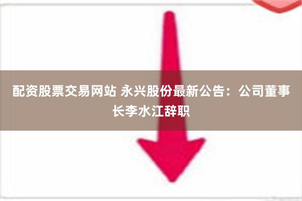 配资股票交易网站 永兴股份最新公告：公司董事长李水江辞职