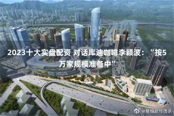 2023十大实盘配资 对话库迪咖啡李颖波：“按5万家规模准备中”