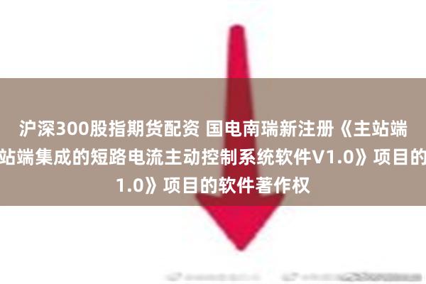 沪深300股指期货配资 国电南瑞新注册《主站端与新能源场站端集成的短路电流主动控制系统软件V1.0》项目的软件著作权