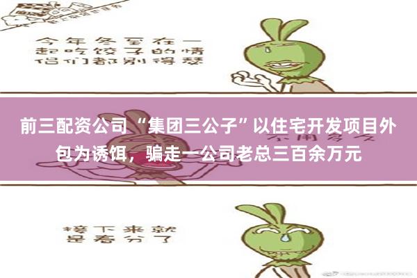 前三配资公司 “集团三公子”以住宅开发项目外包为诱饵，骗走一公司老总三百余万元