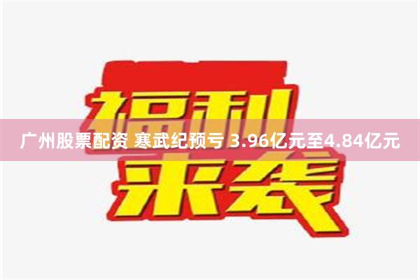 广州股票配资 寒武纪预亏 3.96亿元至4.84亿元