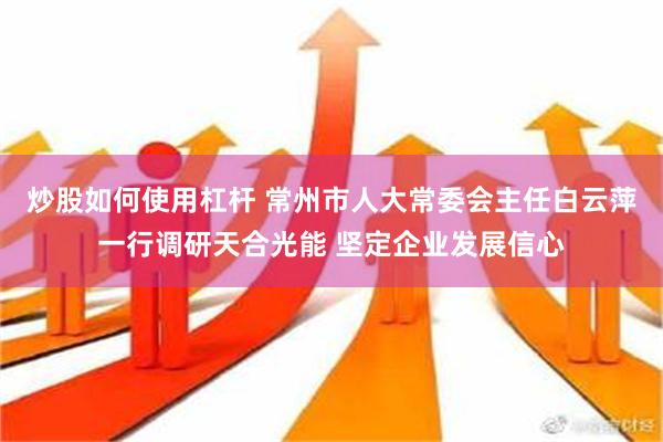 炒股如何使用杠杆 常州市人大常委会主任白云萍一行调研天合光能 坚定企业发展信心