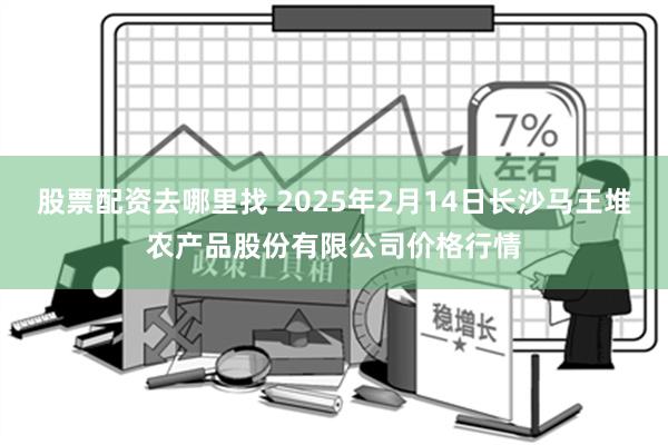 股票配资去哪里找 2025年2月14日长沙马王堆农产品股份有限公司价格行情